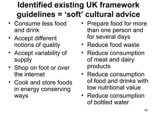 1919
Identified existing UK framework
guidelines = ‘soft’ cultural advice
• Consume less food
and drink
• Accept different
notions of quality
• Accept variability of
supply
• Shop on foot or over
the internet
• Cook and store foods
in energy conserving
ways
• Prepare food for more
than one person and
for several days
• Reduce food waste
• Reduce consumption
of meat and dairy
products
• Reduce consumption
of food and drinks with
low nutritional value
• Reduce consumption
of bottled water
 
