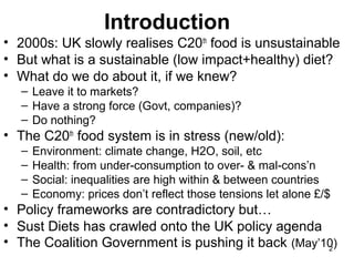 2
Introduction
• 2000s: UK slowly realises C20th
food is unsustainable
• But what is a sustainable (low impact+healthy) diet?
• What do we do about it, if we knew?
– Leave it to markets?
– Have a strong force (Govt, companies)?
– Do nothing?
• The C20th
food system is in stress (new/old):
– Environment: climate change, H2O, soil, etc
– Health: from under-consumption to over- & mal-cons’n
– Social: inequalities are high within & between countries
– Economy: prices don’t reflect those tensions let alone £/$
• Policy frameworks are contradictory but…
• Sust Diets has crawled onto the UK policy agenda
• The Coalition Government is pushing it back (May’10)
 