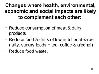 2020
Changes where health, environmental,
economic and social impacts are likely
to complement each other:
• Reduce consumption of meat & dairy
products
• Reduce food & drink of low nutritional value
(fatty, sugary foods + tea, coffee & alcohol)
• Reduce food waste.
 