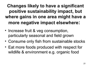 2121
Changes likely to have a significant
positive sustainability impact, but
where gains in one area might have a
more negative impact elsewhere:
• Increase fruit & veg consumption,
particularly seasonal and field grown
• Consume only fish from sustainable stocks
• Eat more foods produced with respect for
wildlife & environment e.g. organic food
 
