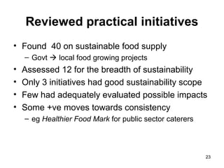 2323
Reviewed practical initiatives
• Found 40 on sustainable food supply
– Govt  local food growing projects
• Assessed 12 for the breadth of sustainability
• Only 3 initiatives had good sustainability scope
• Few had adequately evaluated possible impacts
• Some +ve moves towards consistency
– eg Healthier Food Mark for public sector caterers
 