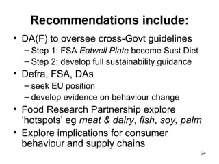 2424
Recommendations include:
• DA(F) to oversee cross-Govt guidelines
– Step 1: FSA Eatwell Plate become Sust Diet
– Step 2: develop full sustainability guidance
• Defra, FSA, DAs
– seek EU position
– develop evidence on behaviour change
• Food Research Partnership explore
‘hotspots’ eg meat & dairy, fish, soy, palm
• Explore implications for consumer
behaviour and supply chains
 