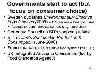Governments start to act (but
focus on consumer choice)
• Sweden publishes Environmentally Effective
Food Choices (2009) = 1st
Sustainable Diet document
• Appeals to responsible consumers & agri-food chain
• Germany: Council on SD’s shopping advice
• NL: Towards Sustainable Production &
Consumption (June 2008)
• France: INRA-CIRAD sustainable food systems (2009-11)
• UK: Integrated Advice to Consumers (led by
Food Standards Agency)
30
 