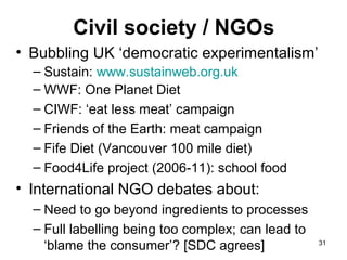Civil society / NGOs
• Bubbling UK ‘democratic experimentalism’
– Sustain: www.sustainweb.org.uk
– WWF: One Planet Diet
– CIWF: ‘eat less meat’ campaign
– Friends of the Earth: meat campaign
– Fife Diet (Vancouver 100 mile diet)
– Food4Life project (2006-11): school food
• International NGO debates about:
– Need to go beyond ingredients to processes
– Full labelling being too complex; can lead to
‘blame the consumer’? [SDC agrees] 31
 