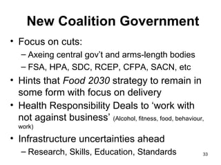 New Coalition Government
• Focus on cuts:
– Axeing central gov’t and arms-length bodies
– FSA, HPA, SDC, RCEP, CFPA, SACN, etc
• Hints that Food 2030 strategy to remain in
some form with focus on delivery
• Health Responsibility Deals to ‘work with
not against business’ (Alcohol, fitness, food, behaviour,
work)
• Infrastructure uncertainties ahead
– Research, Skills, Education, Standards 33
 