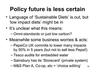 Policy future is less certain
• Language of ‘Sustainable Diets’ is out, but
‘low impact diets’ might be in
• It’s unclear what this means:
– Omni-standards or just low carbon?
• Meanwhile some business worries & acts:
– PepsiCo UK commits to lower many impacts
by 50% in 5 years (but not to sell less Pepsi!)
– Tesco audits for embedded water
– Sainsbury has its ‘Storecard’ (private system)
– M&S Plan A, Co-op, etc = ‘choice editing’ 34
 