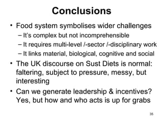 Conclusions
• Food system symbolises wider challenges
– It’s complex but not incomprehensible
– It requires multi-level /-sector /-disciplinary work
– It links material, biological, cognitive and social
• The UK discourse on Sust Diets is normal:
faltering, subject to pressure, messy, but
interesting
• Can we generate leadership & incentives?
Yes, but how and who acts is up for grabs
35
 