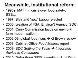 Meanwhile, institutional reform
• 1990s: MAFF in crisis over food safety,
BSE…
• 1997: Blair and ‘new’ Labour elected
• 2000: creation of FSA, Environ’t Agency, SDC
• 2001: Curry Commission focus on enviro +
farm modernisation
• 2006-08: global food rises  G Brown review
• 2008: Cabinet Office Food Matters report
• 2009: SDC Setting the Table  Integrated
Advice to Consumers 7
 