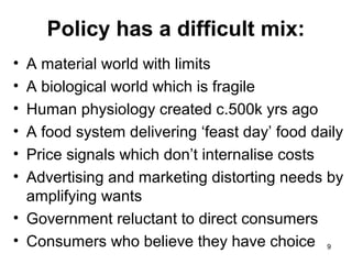 Policy has a difficult mix:
• A material world with limits
• A biological world which is fragile
• Human physiology created c.500k yrs ago
• A food system delivering ‘feast day’ food daily
• Price signals which don’t internalise costs
• Advertising and marketing distorting needs by
amplifying wants
• Government reluctant to direct consumers
• Consumers who believe they have choice 9
 