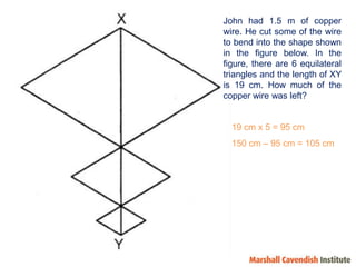 John had 1.5 m of copper wire. He cut some of the wire to bend into the shape shown in the figure below. In the figure, there are 6 equilateral triangles and the length of XY is 19 cm. How much of the copper wire was left? 19 cm x 5 = 95 cm150 cm – 95 cm = 105 cm