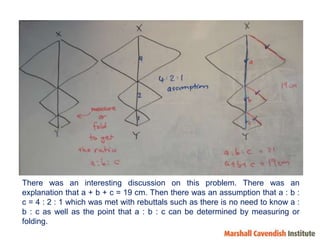 There was an interesting discussion on this problem. There was an explanation that a + b + c = 19 cm. Then there was an assumption that a : b : c = 4 : 2 : 1 which was met with rebuttals such as there is no need to know a : b : c as well as the point that a : b : c can be determined by measuring or folding.  