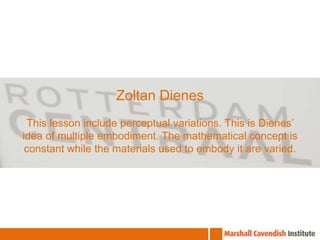ZoltanDienesThis lesson include perceptual variations. This is Dienes’ idea of multiple embodiment. The mathematical concept is constant while the materials used to embody it are varied.