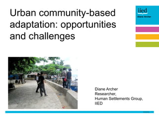 1
Author name
DateDiane Archer
Urban community-based
adaptation: opportunities
and challenges
Diane Archer
Researcher,
Human Settlements Group,
IIED
 