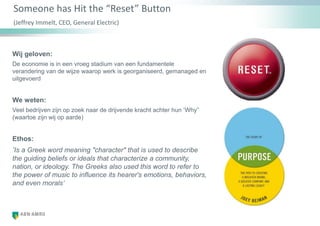 Someone has Hit the “Reset” Button
(Jeffrey Immelt, CEO, General Electric)
Wij geloven:
De economie is in een vroeg stadium van een fundamentele
verandering van de wijze waarop werk is georganiseerd, gemanaged en
uitgevoerd
We weten:
Veel bedrijven zijn op zoek naar de drijvende kracht achter hun „Why”
(waartoe zijn wij op aarde)
Ethos:
‘Is a Greek word meaning "character" that is used to describe
the guiding beliefs or ideals that characterize a community,
nation, or ideology. The Greeks also used this word to refer to
the power of music to influence its hearer's emotions, behaviors,
and even morals’
 