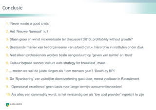 Alles wordt een commodity?
1. „Never waste a good crisis‟
2. Het „Nieuwe Normaal‟ nu?
3. Staan groei en winst maximalisatie ter discussie? 2013: profitability without growth?
4. Bestaande manier van het organiseren van arbeid d.m.v. hiërarchie in instituten onder druk
5. Niet alleen professionals worden beste aangestuurd op „geven van ruimte‟ en „trust‟
6. Cultuur bepaalt succes „culture eats strategy for breakfast‟, maar…
7.….meten we wel de juiste dingen als „t om mensen gaat? „Death by KPI‟
8. De „Ryanisering‟ van zakelijke dienstverlening gaat door, meest voelbaar in Recruitment
9. „Operatonal excellence‟ geen basis voor lange termijn concurrentievoordeel
10. Als alles een commodity wordt, is het verstandig om als „low cost provider‟ ingericht te zijn
Conclusie
 
