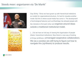 Steeds meer: organiseren via ‘De Markt’
Clay Shirky: “Since we have grown up with hierarchical institutions
as models for organizational structure, it‟s hard to visualize another
model. But this is where social media has come in. The development
of technological features such as #hashtags has allowed people with
like interests to find each other and organize around ideas
outside a traditional institutional model.
(…) So we have an old way of viewing the organization of people
(thesis: hierarchical institutions). Now there‟s a new way of looking
at things (antithesis: unmanaged cooperative collaboration).
We (as a society) are still trying to figure out how to
navigate this (synthesis) to produce results.
 