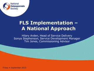 FLS Implementation –
A National Approach
Friday 4 September 2015
Hilary Arden, Head of Service Delivery
Sonya Stephenson, Service Development Manager
Tim Jones, Commissioning Advisor
 