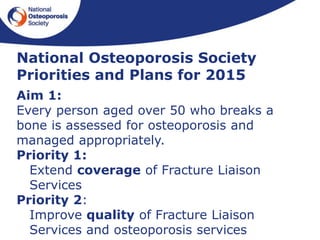 National Osteoporosis Society
Priorities and Plans for 2015
Aim 1:
Every person aged over 50 who breaks a
bone is assessed for osteoporosis and
managed appropriately.
Priority 1:
Extend coverage of Fracture Liaison
Services
Priority 2:
Improve quality of Fracture Liaison
Services and osteoporosis services
 