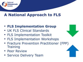 • FLS Implementation Group
• UK FLS Clinical Standards
• FLS Implementation Toolkit
• FLS Implementation Workshops
• Fracture Prevention Practitioner (FPP)
Training
• Peer Review
• Service Delivery Team
A National Approach to FLS
 