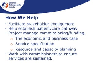 • Facilitate stakeholder engagement
• Help establish patient/care pathway
• Project manage commissioning/funding:
o The economic and business case
o Service specification
o Resource and capacity planning
• Work with commissioners to ensure
services are sustained.
How We Help
 