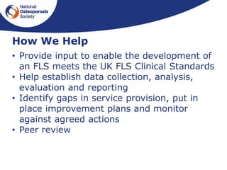 • Provide input to enable the development of
an FLS meets the UK FLS Clinical Standards
• Help establish data collection, analysis,
evaluation and reporting
• Identify gaps in service provision, put in
place improvement plans and monitor
against agreed actions
• Peer review
How We Help
 