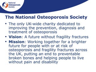 The National Osteoporosis Society
• The only UK-wide charity dedicated to
improving the prevention, diagnosis and
treatment of osteoporosis
• Vision: A future without fragility fractures
• Mission: Working together for a brighter
future for people with or at risk of
osteoporosis and fragility fractures across
the UK, putting an end to preventable
broken bones and helping people to live
without pain and disability
 