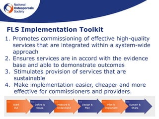 25
FLS Implementation Toolkit
1. Promotes commissioning of effective high-quality
services that are integrated within a system-wide
approach
2. Ensures services are in accord with the evidence
base and able to demonstrate outcomes
3. Stimulates provision of services that are
sustainable
4. Make implementation easier, cheaper and more
effective for commissioners and providers.
 