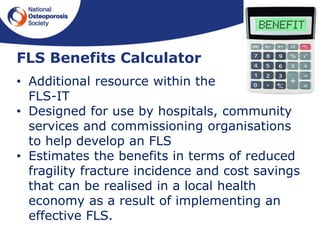 FLS Benefits Calculator
• Additional resource within the
FLS-IT
• Designed for use by hospitals, community
services and commissioning organisations
to help develop an FLS
• Estimates the benefits in terms of reduced
fragility fracture incidence and cost savings
that can be realised in a local health
economy as a result of implementing an
effective FLS.
 