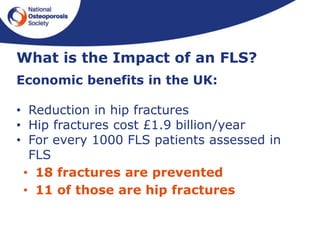 What is the Impact of an FLS?
Economic benefits in the UK:
• Reduction in hip fractures
• Hip fractures cost £1.9 billion/year
• For every 1000 FLS patients assessed in
FLS
• 18 fractures are prevented
• 11 of those are hip fractures
 