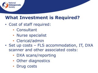 What Investment is Required?
• Cost of staff required:
• Consultant
• Nurse specialist
• Clerical/admin
• Set up costs – FLS accommodation, IT, DXA
scanner and other associated costs:
• DXA scans/reporting
• Other diagnostics
• Drug costs
 