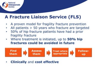 A Fracture Liaison Service (FLS)
• A proven model for fragility fracture prevention
• All patients > 50 years who fracture are targeted
• 50% of hip fracture patients have had a prior
fragility fracture
• Where treatment is initiated, up to 50% hip
fractures could be avoided in future
• Clinically and cost effective
Find
them
Assess
them
Treat where
appropriate
Follow-
up
 