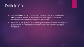 Definición
 El termino Web 2.0 es un concepto que se desarrollo en el año
2003 y este se refiere al fenómeno social surgido a partir del
desarrollo de diversas aplicaciones en Internet.
 Esto consta de que los usuarios tengan interacción con la pagina y
que puedan modificar la información que esta brinda ejemplo
Wikipedia.
 