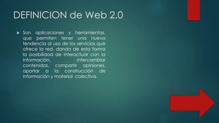 DEFINICION de Web 2.0
 Son aplicaciones y herramientas,
que permiten tener una nueva
tendencia al uso de los servicios que
ofrece la red, dando de esta forma
la posibilidad de interactuar con la
información, intercambiar
contenidos, compartir opiniones,
aportar a la construcción de
información y material colectiva.
 