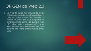 ORIGEN de Web 2.0
 La Web 2.0 surgió tras la lluvia de ideas
entes impulsores de un softwares libres y
abiertos, tales como Tim O´Reilly y
MediaLive, en el año 2004. Surgió tras la
ambición de la gente de querer ir mas
allá del acceder a la información de la
web, es decir, el querer interactuar con
esta de otra forma distinta nunca antes
vista.
 