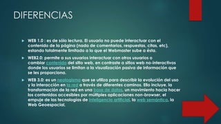 DIFERENCIAS
 WEB 1.0 : es de sólo lectura. El usuario no puede interactuar con el
contenido de la página (nada de comentarios, respuestas, citas, etc),
estando totalmente limitado a lo que el Webmaster sube a ésta.
 WEB2.0: permite a sus usuarios interactuar con otros usuarios o
cambiar contenido del sitio web, en contraste a sitios web no-interactivos
donde los usuarios se limitan a la visualización pasiva de información que
se les proporciona.
 WEB 3.0: es un neologismo que se utiliza para describir la evolución del uso
y la interacción en la red a través de diferentes caminos. Ello incluye, la
transformación de la red en una base de datos, un movimiento hacia hacer
los contenidos accesibles por múltiples aplicaciones non-browser, el
empuje de las tecnologías de inteligencia artificial, la web semántica, la
Web Geoespacial,
 