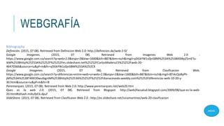 WEBGRAFÍA
Bibliography
Definición. (2015, 07 08). Retrieved from Definicion Web 2.0: http://definicion.de/web-2-0/
Google Imagenes. (2015, 07 08). Retrieved from Imagenes Web 2.0 :
https://www.google.com.co/search?q=web+2.0&espv=2&biw=1600&bih=887&tbm=isch&imgil=yDGkYW1s0jnSBM%253A%253BXSMp25mETu-
ikM%253Bhttp%25253A%25252F%25252Fes.slideshare.net%25252FCarlosMadera15%25252Fweb-20-
46470366&source=iu&pf=m&fir=yDGkYW1s0jnSBM%253A%252CX
Google Imagenes. (2015, 07 08). Retrieved from Clasificacion Web:
https://www.google.com.co/search?q=diferencias+entre+web+y+web+2.0&espv=2&biw=1600&bih=887&tbm=isch&imgil=BTi4cQo8yPh-
jM%253A%253BT40EO0wuIbgnIM%253Bhttp%25253A%25252F%25252Fdianacevedo.weebly.com%25252Fdiferencias-web-10-20-y-
30.html&source=iu&pf=m&fir=B
Paremarques. (2015, 07 08). Retrieved from Web 2.0: http://www.peremarques.net/web20.htm
Ques es la web 2.0. (2015, 07 08). Retrieved from Blogspot: http://web2facsalud.blogspot.com/2009/08/que-es-la-web-
20.html#sthash.miXufpCb.dpuf
SlideShare. (2015, 07 08). Retrieved from Clasificaion Web 2.0 : http://es.slideshare.net/isicamartinez/web-20-clasificacion
 