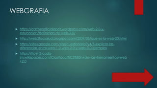 WEBGRAFIA
 https://carmenalicialopez.wordpress.com/web-2-0-y-
educacion/definicion-de-web-2-0/
 http://web2facsalud.blogspot.com/2009/08/que-es-la-web-20.html
 https://sites.google.com/site/cuestionario3y4/5-explicar-las-
diferencias-entre-web-1-0-web-2-0-y-web-3-0-ejemplos
 https://tic-m2-cadiz-
jm.wikispaces.com/Clasificaci%C3%B3n+de+las+herramientas+web
+2.0
 