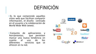 DEFINICIÓN
• Es lo que comprende aquellos
sitios web que facilitan compartir
información, el diseño centrado
en el usuario y la colaboración de
World Wide Web (www).
• Conjunto de aplicaciones y
herramientas, que permiten
marcar una nueva tendencia en
cuanto al uso de los
diferentes servicios que se
ofrecen en la red.
 