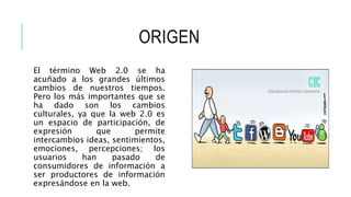 ORIGEN
El término Web 2.0 se ha
acuñado a los grandes últimos
cambios de nuestros tiempos.
Pero los más importantes que se
ha dado son los cambios
culturales, ya que la web 2.0 es
un espacio de participación, de
expresión que permite
intercambios ideas, sentimientos,
emociones, percepciones; los
usuarios han pasado de
consumidores de información a
ser productores de información
expresándose en la web.
 