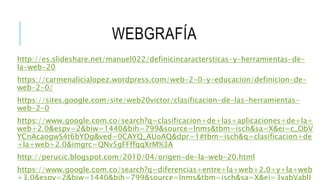 WEBGRAFÍA
http://es.slideshare.net/manuel022/definicincaractersticas-y-herramientas-de-
la-web-20
https://carmenalicialopez.wordpress.com/web-2-0-y-educacion/definicion-de-
web-2-0/
https://sites.google.com/site/web20victor/clasificacion-de-las-herramientas-
web-2-0
https://www.google.com.co/search?q=clasificacion+de+las+aplicaciones+de+la+
web+2.0&espv=2&biw=1440&bih=799&source=lnms&tbm=isch&sa=X&ei=c_ObV
YCnAcaogwS4t6bYDg&ved=0CAYQ_AUoAQ&dpr=1#tbm=isch&q=clasificacion+de
+la+web+2.0&imgrc=QNv5gFFffqqXrM%3A
http://perucic.blogspot.com/2010/04/origen-de-la-web-20.html
https://www.google.com.co/search?q=diferencias+entre+la+web+2.0+y+la+web
+3.0&espv=2&biw=1440&bih=799&source=lnms&tbm=isch&sa=X&ei=3vabVablJ
 