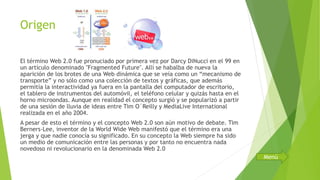 Origen
El término Web 2.0 fue pronuciado por primera vez por Darcy DiNucci en el 99 en
un artículo denominado "Fragmented Future". Allí se habalba de nueva la
aparición de los brotes de una Web dinámica que se veía como un “mecanismo de
transporte” y no sólo como una colección de textos y gráficas, que además
permitía la interactividad ya fuera en la pantalla del computador de escritorio,
el tablero de instrumentos del automóvil, el teléfono celular y quizás hasta en el
horno microondas. Aunque en realidad el concepto surgió y se popularizó a partir
de una sesión de lluvia de ideas entre Tim O´Reilly y MediaLive International
realizada en el año 2004.
A pesar de esto el término y el concepto Web 2.0 son aún motivo de debate. Tim
Berners-Lee, inventor de la World Wide Web manifestó que el término era una
jerga y que nadie conocía su significado. En su concepto la Web siempre ha sido
un medio de comunicación entre las personas y por tanto no encuentra nada
novedoso ni revolucionario en la denominada Web 2.0
Menú
 