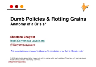 Dumb Policies & Rotting Grains
Anatomy of a Crisis*

Shantanu Bhagwat
http://Satyameva-Jayate.org
@SatyamevaJayate
This presentation was prepared by Gopal as his contribution in our fight to “Reclaim India”

N.B. All rights (including copyright)of images rests with the original author and/or publisher. These have only been reproduced
for educational purposes and creating awareness.

Satyameva-Jayate.org

 