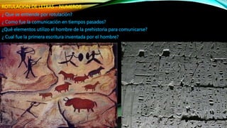 ROTULACION DE LETRAS – NUMEROS
¿ Que se entiende por rotulación?
¿ Como fue la comunicación en tiempos pasados?
¿Qué elementos utilizo el hombre de la prehistoria para comunicarse?
¿ Cual fue la primera escritura inventada por el hombre?
 