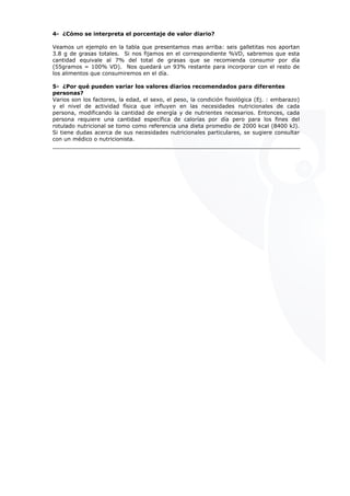 4- ¿Cómo se interpreta el porcentaje de valor diario?
Veamos un ejemplo en la tabla que presentamos mas arriba: seis galletitas nos aportan
3.8 g de grasas totales. Si nos fijamos en el correspondiente %VD, sabremos que esta
cantidad equivale al 7% del total de grasas que se recomienda consumir por día
(55gramos = 100% VD). Nos quedará un 93% restante para incorporar con el resto de
los alimentos que consumiremos en el día.
5- ¿Por qué pueden variar los valores diarios recomendados para diferentes
personas?
Varios son los factores, la edad, el sexo, el peso, la condición fisiológica (Ej. : embarazo)
y el nivel de actividad física que influyen en las necesidades nutricionales de cada
persona, modificando la cantidad de energía y de nutrientes necesarios. Entonces, cada
persona requiere una cantidad específica de calorías por día pero para los fines del
rotulado nutricional se tomo como referencia una dieta promedio de 2000 kcal (8400 kJ).
Si tiene dudas acerca de sus necesidades nutricionales particulares, se sugiere consultar
con un médico o nutricionista.
nsultar
 