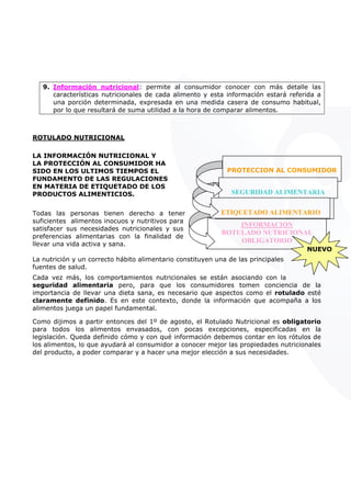 9. Información nutricional: permite al consumidor conocer con más detalle las
características nutricionales de cada alimento y esta información estará referida a
una porción determinada, expresada en una medida casera de consumo habitual,
por lo que resultará de suma utilidad a la hora de comparar alimentos.
ROTULADO NUTRICIONAL
LA INFORMACIÓN NUTRICIONAL Y
LA PROTECCIÓN AL CONSUMIDOR HA
SIDO EN LOS ULTIMOS TIEMPOS EL
FUNDAMENTO DE LAS REGULACIONES
EN MATERIA DE ETIQUETADO DE LOS
PRODUCTOS ALIMENTICIOS.
INFORMACIÓN
ROTULADO NUTRICIONAL
OBLIGATORIO
NUEVO
Todas las personas tienen derecho a tener
suficientes alimentos inocuos y nutritivos para
satisfacer sus necesidades nutricionales y sus
preferencias alimentarias con la finalidad de
llevar una vida activa y sana.
La nutrición y un correcto hábito alimentario constituyen una de las principales
fuentes de salud.
Cada vez más, los comportamientos nutricionales se están asociando con la
seguridad alimentaria pero, para que los consumidores tomen conciencia de la
importancia de llevar una dieta sana, es necesario que aspectos como el rotulado esté
claramente definido. Es en este contexto, donde la información que acompaña a los
alimentos juega un papel fundamental.
Como dijimos a partir entonces del 1º de agosto, el Rotulado Nutricional es obligatorio
para todos los alimentos envasados, con pocas excepciones, especificadas en la
legislación. Queda definido cómo y con qué información debemos contar en los rótulos de
los alimentos, lo que ayudará al consumidor a conocer mejor las propiedades nutricionales
del producto, a poder comparar y a hacer una mejor elección a sus necesidades.
PROTECCION AL CONSUMIDOR
SEGURIDAD ALIMENTARIA
ALIMENTO INOCUOETIQUETADO ALIMENTARIO
CONSUMI R
NTARIA
 
