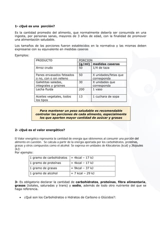 1- ¿Qué es una porción?
Es la cantidad promedio del alimento, que normalmente debería ser consumida en una
ingesta, por personas sanas, mayores de 3 años de edad, con la finalidad de promover
una alimentación saludable.
Los tamaños de las porciones fueron establecidos en la normativa y las mismas deben
expresarse con su equivalente en medidas caseras
Ejemplos:
PORCIONPRODUCTO
(g/ml) medidas caseras
Arroz crudo 50 1/4 de taza
Panes envasados feteados
o no, con o sin relleno
50 X unidades/fetas que
corresponda
Galletitas saladas,
integrales y grisines
30 X unidades que
corresponda
Lecha fluida 200 1 vaso
Aceites vegetales, todos
los tipos
13 1 cuchara de sopa
Para mantener un peso saludable es recomendable
controlar las porciones de cada alimento, especialmente
los que aporten mayor cantidad de azúcar y grasas
2- ¿Qué es el valor energético?
El Valor energético representa la cantidad de energía que obtenemos al consumir una porción del
alimento en cuestión. Se calcula a partir de la energía aportada por los carbohidratos, proteínas,
grasas y otros compuestos como el alcohol. Se expresa en unidades de Kilocalorías (kcal) y Jilojoules
(kJ):
Por ejemplo:
1 gramo de carbohidratos = 4kcal – 17 kJ
1 gramo de proteínas = 4kcal – 17 kJ
1 gramo de grasas = 9kcal – 37 kJ
1 gramo de alcohol = 7 kcal – 29 kJ
3- Es obligatorio declarar la cantidad de carbohidratos, proteínas, fibra alimentaria,
grasas (totales, saturadas y trans) y sodio, además de todo otro nutriente del que se
haga referencia.
• ¿Qué son los Carbohidratos o Hidratos de Carbono o Glúcidos?:
 