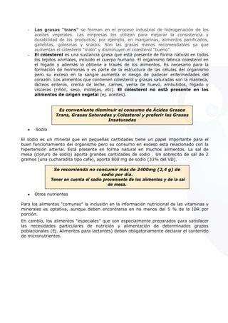 - Las grasas "trans" se forman en el proceso industrial de hidrogenación de los
aceites vegetales. Las empresas los utilizan para mejorar la consistencia y
durabilidad de los productos; por ejemplo, en margarinas, alimentos panificados,
galletitas, golosinas y snacks. Son las grasas menos recomendables ya que
aumentan el colesterol “malo” y disminuyen el colesterol “bueno”.
- El colesterol es una sustancia grasa que está presente de forma natural en todos
los tejidos animales, incluido el cuerpo humano. El organismo fabrica colesterol en
el hígado y además lo obtiene a través de los alimentos. Es necesario para la
formación de hormonas y es parte de la estructura de las células del organismo
pero su exceso en la sangre aumenta el riesgo de padecer enfermedades del
corazón. Los alimentos que contienen colesterol y grasas saturadas son la manteca,
lácteos enteros, crema de leche, carnes, yema de huevo, embutidos, hígado y
vísceras (riñón, seso, mollejas, etc). El colesterol no está presente en los
alimentos de origen vegetal (ej. aceites).
Es conveniente disminuir el consumo de Ácidos Grasos
Trans, Grasas Saturadas y Colesterol y preferir las Grasas
Insaturadas
• Sodio
El sodio es un mineral que en pequeñas cantidades tiene un papel importante para el
buen funcionamiento del organismo pero su consumo en exceso esta relacionado con la
hipertensión arterial. Está presente en forma natural en muchos alimentos. La sal de
mesa (cloruro de sodio) aporta grandes cantidades de sodio . Un sobrecito de sal de 2
gramos (una cucharadita tipo café), aporta 800 mg de sodio (33% del VD).
Se recomienda no consumir más de 2400mg (2,4 g) de
sodio por día.
Tener en cuenta el sodio proveniente de los alimentos y de la sal
de mesa.
• Otros nutrientes
Para los alimentos “comunes” la inclusión en la información nutricional de las vitaminas y
minerales es optativa, aunque deben encontrarse en no menos del 5 % de la IDR por
porción.
En cambio, los alimentos “especiales” que son especialmente preparados para satisfacer
las necesidades particulares de nutrición y alimentación de determinados grupos
poblacionales (Ej. Alimentos para lactantes) deben obligatoriamente declarar el contenido
de micronutrientes.
ígado y
e en los
 