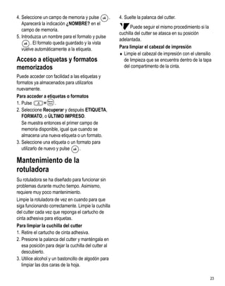 4. Seleccione un campo de memoria y pulse       .      4. Suelte la palanca del cutter.
   Aparecerá la indicación ¿NOMBRE? en el
                                                             Puede seguir el mismo procedimiento si la
   campo de memoria.
                                                       cuchilla del cutter se atasca en su posición
5. Introduzca un nombre para el formato y pulse
                                                       adelantada.
        . El formato queda guardado y la vista
   vuelve automáticamente a la etiqueta.               Para limpiar el cabezal de impresión
                                                       ♦ Limpie el cabezal de impresión con el utensilio
Acceso a etiquetas y formatos                            de limpieza que se encuentra dentro de la tapa
memorizados                                              del compartimento de la cinta.
Puede acceder con facilidad a las etiquetas y
formatos ya almacenados para utilizarlos
nuevamente.
Para acceder a etiquetas o formatos
1. Pulse         +    .
2. Seleccione Recuperar y después ETIQUETA,
   FORMATO, o ÚLTIMO IMPRESO.
   Se muestra entonces el primer campo de
   memoria disponible, igual que cuando se
   almacena una nueva etiqueta o un formato.
3. Seleccione una etiqueta o un formato para
   utilizarlo de nuevo y pulse    .

Mantenimiento de la
rotuladora
Su rotuladora se ha diseñado para funcionar sin
problemas durante mucho tiempo. Asimismo,
requiere muy poco mantenimiento.
Limpie la rotuladora de vez en cuando para que
siga funcionando correctamente. Limpie la cuchilla
del cutter cada vez que reponga el cartucho de
cinta adhesiva para etiquetas.
Para limpiar la cuchilla del cutter
1. Retire el cartucho de cinta adhesiva.
2. Presione la palanca del cutter y manténgala en
   esa posición para dejar la cuchilla del cutter al
   descubierto.
3. Utilice alcohol y un bastoncillo de algodón para
   limpiar las dos caras de la hoja.

                                                                                                       23
 