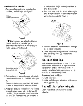 Para introducir el cartucho                                el sentido de las agujas del reloj para tensar la
1. Para abrir el compartimento para etiquetas,             cinta de impresión.
   presione y suelte la tapa. Ver Figura 3.             4. Introduzca el cartucho con la cinta adhesiva y la
                                                           cinta de impresión entre el cabezal de impresión
     Retire la                                             y el rodillo prensador. Ver Figura 5.
     cartulina de protección.

                                                                     ¡CLIC!




                             Figura 3
            La primera vez que utilice la rotuladora,
     retire la cartulina de protección que se                                       Figura 5
     encuentra entre el cabezal de impresión y el       5. Presione firmemente el cartucho hasta que haga
     rodillo prensador. Ver Figura 3.
                                                           clic al encajar en su sitio.
                                                        6. Cierre la tapa del compartimento del cartucho de
                                                           cinta adhesiva y pulse A para activar la
                       = 6 mm                              rotuladora.
                       = 9/12 mm
                                                        Selección del idioma
                                                        Puede elegir entre diferentes idiomas. El idioma
                                                        seleccionado por defecto es el inglés. El idioma
     Seleccione el tamaño                               seleccionado también determina la unidad de
     del cartucho de cinta                              medida por defecto (pulgadas o milímetros) y el
                             Figura 4                   conjunto de caracteres disponibles.
2. Regule el selector según el tamaño del cartucho      Para seleccionar un idioma
   de cinta adhesiva que va a introducir. Ver Figura    1. Pulse          +    .
                                                                         Language




   4.                                                   2. Utilice las flechas para seleccionar el idioma que
   El selector encajará en una muesca del cartucho         desee, y pulse        .
   cuando se encuentre en la posición correcta.
                                                        Impresión de la primera etiqueta
3. Asegúrese de que la cinta adhesiva y la cinta de
                                                        Ahora ya está listo para imprimir su primera
   impresión están tensas sobre la abertura del
                                                        etiqueta.
   cartucho y de que la cinta adhesiva pasa entre
   las guías. En caso necesario, gire la bobina en


16
 