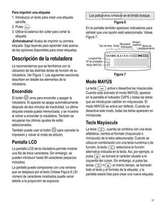 Para imprimir una etiqueta
1. Introduzca un texto para crear una etiqueta         Los policandros brillaban en el tímido bosque.
   sencilla.                                                                  Figura 6
2. Pulse       .
          1,2...n

                                                     En la pantalla también aparecen indicadores para
3. Utilice la palanca del cutter para cortar la      señalar que una opción está seleccionada. Véase
   etiqueta.                                         Figura 7.
¡Enhorabuena! Acaba de imprimir su primera                                                     Alinear/
                                                                                    Recuadro/
etiqueta. Siga leyendo para aprender más acerca                 Tipo de letra Estilo Subrayado Justificar Barra de
                                                                                                      desplazamiento
de las opciones disponibles para crear etiquetas.

Descripción de la rotuladora                           Longitud fija
                                                     Nº de unidades
Le recomendamos que se familiarice con la            Modo MAYÚS

ubicación de las distintas teclas de función de su
rotuladora. Ver Figura 1. Las siguientes secciones                            Figura 7
describen en detalle los elementos de la
rotuladora.
                                                     Modo MAYÚS
                                                     La tecla         activa o desactiva las mayúsculas.
Encendido                                            Cuando está activado el modo MAYÚS, aparece
El botón A sirve para encender y apagar la           en la pantalla el indicador CAPS y todas las letras
rotuladora. El aparato se apaga automáticamente      que se introduzcan saldrán en mayúsculas. El
después de dos minutos de inactividad. La última     modo MAYÚS se activa por defecto. Cuando se
etiqueta creada queda memorizada, y se muestra       desactiva este modo, todas las letras aparecen en
al volver a encender la rotuladora. También se       minúsculas.
recuperan los últimos ajustes de estilo
seleccionados.
                                                     Tecla Mayúscula
También puede usar el botón A para cancelar la       La tecla         , cuando se combina con una tecla
impresión y volver al modo de edición.               alfabética, cambia el formato (mayúscula o
                                                     minúscula) de la letra seleccionada. Cuando se
Pantalla LCD                                         utiliza en combinación con una tecla numérica o de
La pantalla LCD de la rotuladora permite mostrar     función, la tecla         selecciona la función
una fila de trece caracteres. Sin embargo, se        alternativa indicada en la tecla. Así, por ejemplo, si
pueden introducir hasta 99 caracteres (espacios      pulsa        se borrará el carácter situado a la
incluidos).                                          izquierda del cursor. Sin embargo, si pulsa las
                                                     teclas        +l       al mismo tiempo, se borrarán
La pantalla puede compararse con una ventana
                                                     todo el texto y el formato de la etiqueta, y la
que se desplaza por el texto (Véase Figura 6.) El
                                                     pantalla estará lista para crear una nueva etiqueta.
número de caracteres mostrados puede variar
debido a la proporción de espacios.




                                                                                                                 17
 
